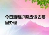 今日更新护照应该去哪里办理
