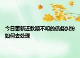 今日更新还款期不明的债务纠纷如何去处理