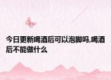 今日更新喝酒后可以泡脚吗,喝酒后不能做什么
