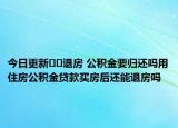 今日更新﻿﻿退房 公积金要归还吗用住房公积金贷款买房后还能退房吗