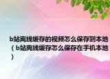 b站离线缓存的视频怎么保存到本地（b站离线缓存怎么保存在手机本地）
