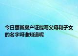 今日更新房产证能写父母和子女的名字吗谁知道呢