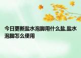 今日更新盐水泡脚用什么盐,盐水泡脚怎么使用