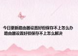 今日更新路由器设置好但保存不上怎么办 路由器设置好但保存不上怎么解决