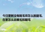 今日更新没有脱毛膏怎么脱腿毛,在家怎么去腋毛和腿毛