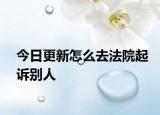 今日更新怎么去法院起诉别人