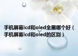 手机屏幕lcd和oled全黑哪个好（手机屏幕lcd和oled的区别）