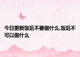 今日更新饭后不要做什么,饭后不可以做什么