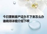 今日更新房产证办不下来怎么办谁晓得详细介绍下呗