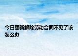 今日更新解除劳动合同不见了该怎么办