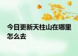 今日更新天柱山在哪里 怎么去