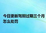 今日更新驾照过期三个月怎么处罚