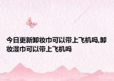 今日更新卸妆巾可以带上飞机吗,卸妆湿巾可以带上飞机吗