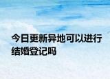 今日更新异地可以进行结婚登记吗