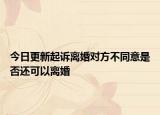 今日更新起诉离婚对方不同意是否还可以离婚