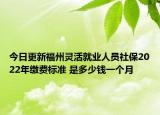 今日更新福州灵活就业人员社保2022年缴费标准 是多少钱一个月