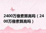 2400万像素算高吗（2400万像素算高吗）