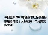 今日更新2022年西安市社保缴费标准是怎样的个人买社保一个月要交多少钱