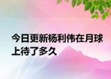 今日更新杨利伟在月球上待了多久