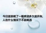 今日更新喝了一瓶啤酒多久能开车,人在什么情况下不能喝酒