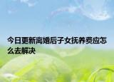 今日更新离婚后子女抚养费应怎么去解决