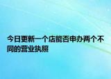 今日更新一个店能否申办两个不同的营业执照