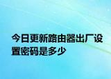 今日更新路由器出厂设置密码是多少