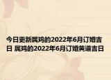 今日更新属鸡的2022年6月订婚吉日 属鸡的2022年6月订婚黄道吉日