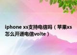 iphone xs支持电信吗（苹果xs怎么开通电信volte）