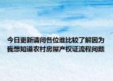 今日更新请问各位谁比较了解因为我想知道农村房屋产权证流程问题