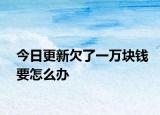 今日更新欠了一万块钱要怎么办
