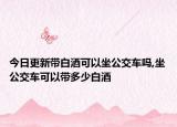 今日更新带白酒可以坐公交车吗,坐公交车可以带多少白酒