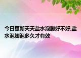 今日更新天天盐水泡脚好不好,盐水泡脚泡多久才有效