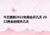 今日更新2022年两会开几天 2022两会时间共几天