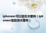 iphonexr可以放在水里吗（iphonexr能放进水里吗）