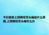 今日更新上班族经常头痛是什么原因,上班族经常头痛怎么办