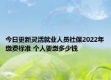 今日更新灵活就业人员社保2022年缴费标准 个人要缴多少钱