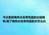 今日更新电热水壶煮鸡蛋的水能喝吗,喝了电热水壶煮鸡蛋的水怎么办