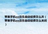 苹果手机qq音乐自动续费怎么弄（苹果手机qq音乐自动续费怎么关闭）
