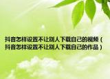 抖音怎样设置不让别人下载自己的视频（抖音怎样设置不让别人下载自己的作品）