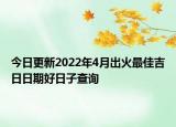 今日更新2022年4月出火最佳吉日日期好日子查询