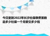 今日更新2022年长沙社保缴费基数是多少社保一个月要交多少钱