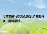 今日更新竹荪怎么泡发,竹荪和什么一起炖最好
