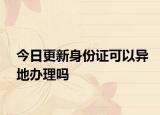 今日更新身份证可以异地办理吗