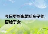 今日更新离婚后房子能否给子女