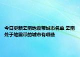 今日更新云南地震带城市名单 云南处于地震带的城市有哪些