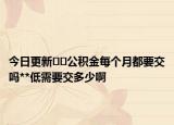 今日更新﻿﻿公积金每个月都要交吗**低需要交多少啊