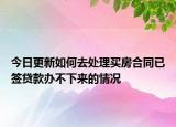 今日更新如何去处理买房合同已签贷款办不下来的情况