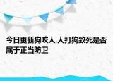 今日更新狗咬人,人打狗致死是否属于正当防卫