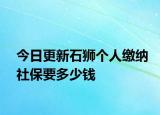 今日更新石狮个人缴纳社保要多少钱
